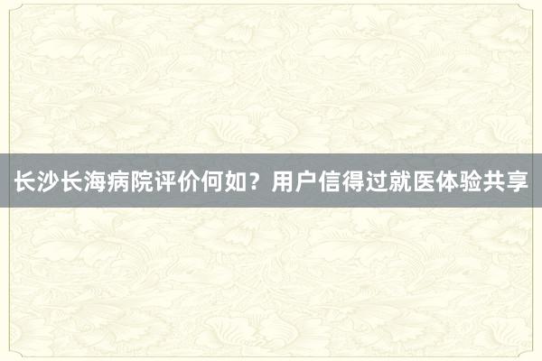 长沙长海病院评价何如？用户信得过就医体验共享